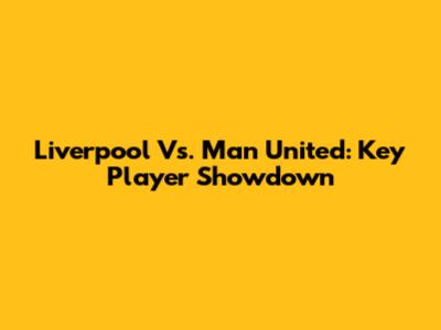 Liverpool Vs. Man United: Key Player Showdown