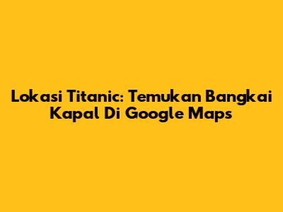 Lokasi Titanic: Temukan Bangkai Kapal Di Google Maps