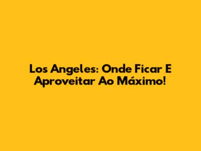 Los Angeles: Onde Ficar E Aproveitar Ao Máximo!