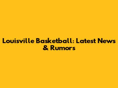 Louisville Basketball: Latest News & Rumors