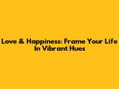Love & Happiness: Frame Your Life In Vibrant Hues