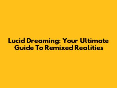 Lucid Dreaming: Your Ultimate Guide To Remixed Realities