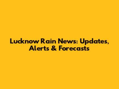 Lucknow Rain News: Updates, Alerts & Forecasts