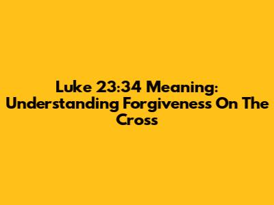 Luke 23:34 Meaning: Understanding Forgiveness On The Cross