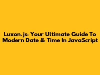 Luxon.js: Your Ultimate Guide To Modern Date & Time In JavaScript