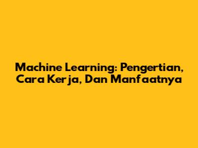 Machine Learning: Pengertian, Cara Kerja, Dan Manfaatnya