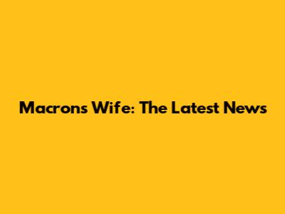 Macron's Wife: The Latest News