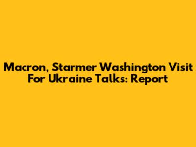 Macron, Starmer Washington Visit For Ukraine Talks: Report