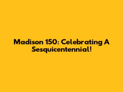 Madison 150: Celebrating A Sesquicentennial!