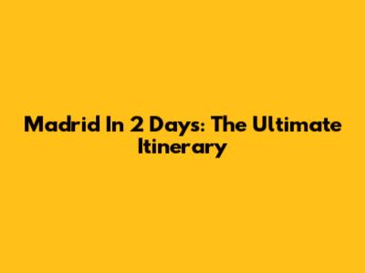 Madrid In 2 Days: The Ultimate Itinerary