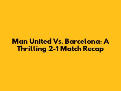 Man United Vs. Barcelona: A Thrilling 2-1 Match Recap