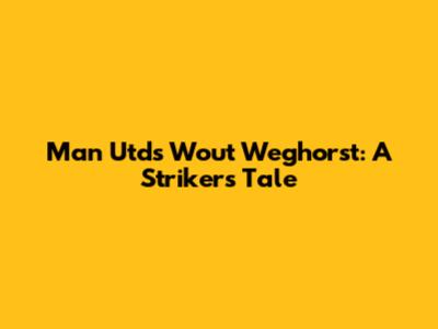 Man Utd's Wout Weghorst: A Striker's Tale