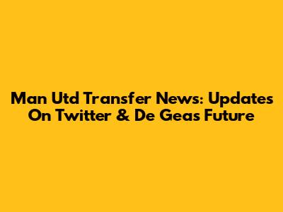 Man Utd Transfer News: Updates On Twitter & De Gea's Future