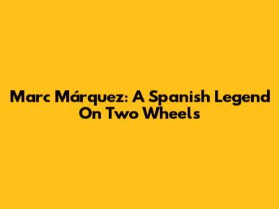 Marc Márquez: A Spanish Legend On Two Wheels