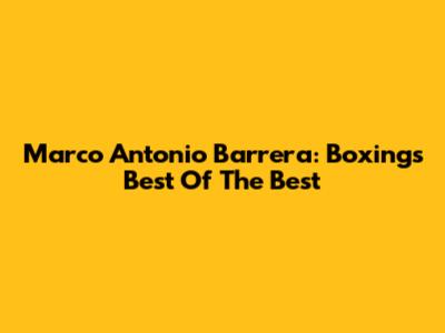 Marco Antonio Barrera: Boxing's Best Of The Best