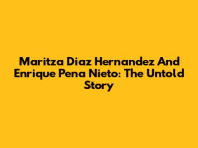Maritza Diaz Hernandez And Enrique Pena Nieto: The Untold Story