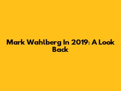 Mark Wahlberg In 2019: A Look Back