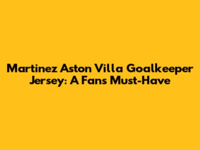 Martinez Aston Villa Goalkeeper Jersey: A Fan's Must-Have
