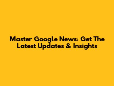 Master Google News: Get The Latest Updates & Insights