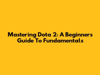 Mastering Dota 2: A Beginner's Guide To Fundamentals