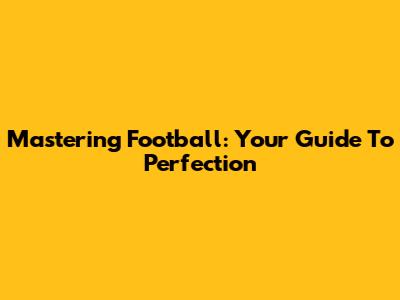 Mastering Football: Your Guide To Perfection