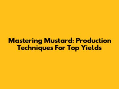 Mastering Mustard: Production Techniques For Top Yields