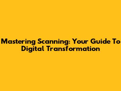 Mastering Scanning: Your Guide To Digital Transformation