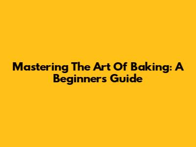Mastering The Art Of Baking: A Beginner's Guide