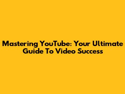 Mastering YouTube: Your Ultimate Guide To Video Success