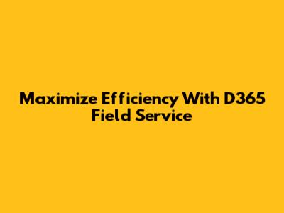 Maximize Efficiency With D365 Field Service