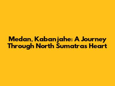 Medan, Kabanjahe: A Journey Through North Sumatra's Heart