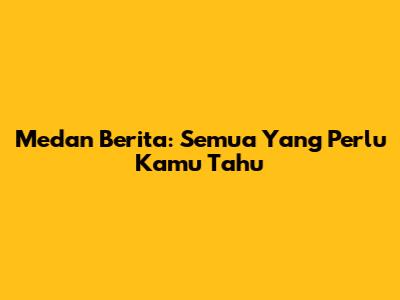 Medan Berita: Semua Yang Perlu Kamu Tahu