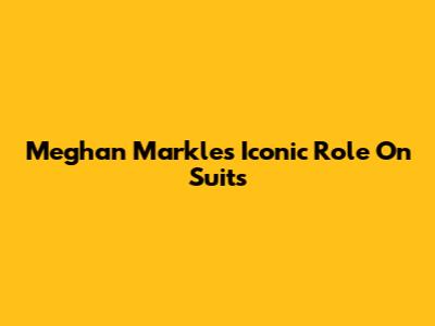 Meghan Markle's Iconic Role On Suits
