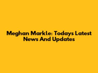 Meghan Markle: Today's Latest News And Updates