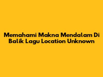 Memahami Makna Mendalam Di Balik Lagu 'Location Unknown'