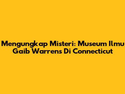 Mengungkap Misteri: Museum Ilmu Gaib Warrens Di Connecticut