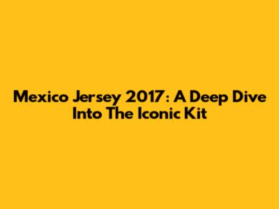Mexico Jersey 2017: A Deep Dive Into The Iconic Kit