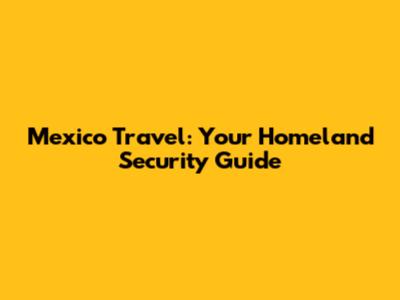 Mexico Travel: Your Homeland Security Guide