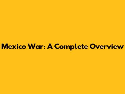 Mexico War: A Complete Overview
