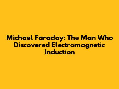 Michael Faraday: The Man Who Discovered Electromagnetic Induction