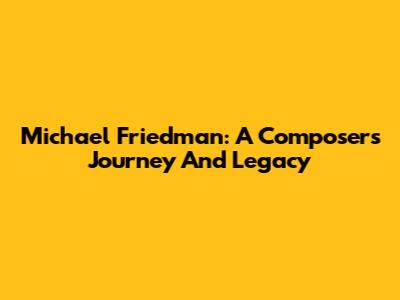 Michael Friedman: A Composer's Journey And Legacy