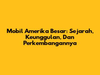 Mobil Amerika Besar: Sejarah, Keunggulan, Dan Perkembangannya