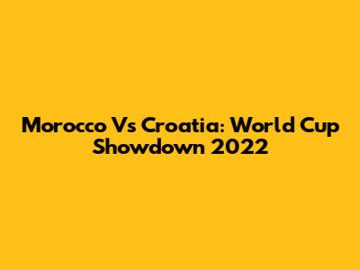Morocco Vs Croatia: World Cup Showdown 2022