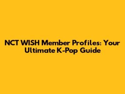 NCT WISH Member Profiles: Your Ultimate K-Pop Guide