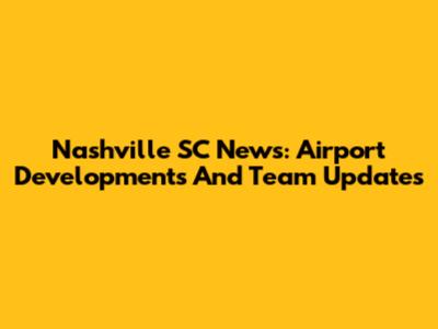 Nashville SC News: Airport Developments And Team Updates