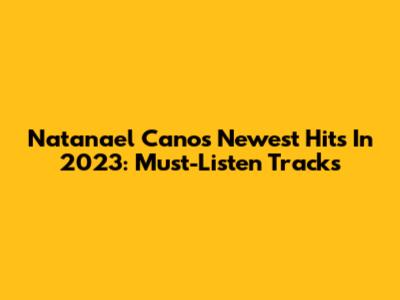 Natanael Cano's Newest Hits In 2023: Must-Listen Tracks