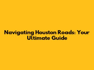 Navigating Houston Roads: Your Ultimate Guide