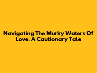 Navigating The Murky Waters Of Love: A Cautionary Tale