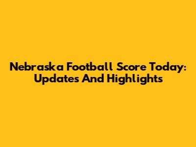 Nebraska Football Score Today: Updates And Highlights