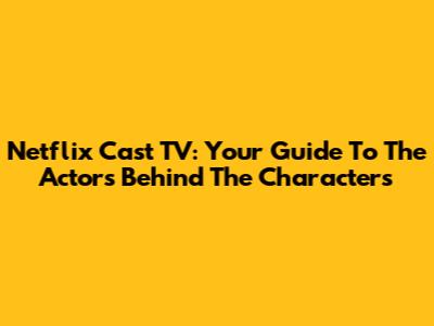 Netflix Cast TV: Your Guide To The Actors Behind The Characters
